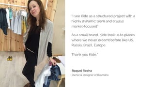 “I see Kide as a structured project with a
highly dynamic team and always
market-focused”
As a small brand, Kide took us to places
where we never dreamt before like US,
Russia, Brazil, Europe.
Thank you Kide.”
Raquel Rocha
Owner & Designer of Baumilha
 