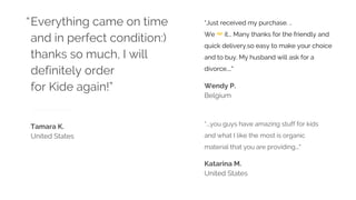 “...you guys have amazing stuff for kids
and what I like the most is organic
material that you are providing..."
Katarina M.
United States
Tamara K.
United States
Everything came on time
and in perfect condition:)
thanks so much, I will
definitely order
for Kide again!” Wendy P.
Belgium
“Just received my purchase. ..
We ❤ it... Many thanks for the friendly and
quick delivery.so easy to make your choice
and to buy. My husband will ask for a
divorce...."
“
 
