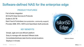 Copyright 2018 - Dell33 of 52
PRODUCT FEATURES
Full vCenter integration
All OneFS Data Services & Protocols
Scales to 36 TB
Start Free & Frictionless (non-production, community support)
Provides SMB, NFS, HDFS and OpenStack Swift protocols
KEY BENEFITS
Simple, agile and cost efficient platform
Easy to manage with standard VMware tools
Consolidate/distribute data from/to remote locations
Deploys in minutes
Software-defined NAS for the enterprise edge
Optional software
 