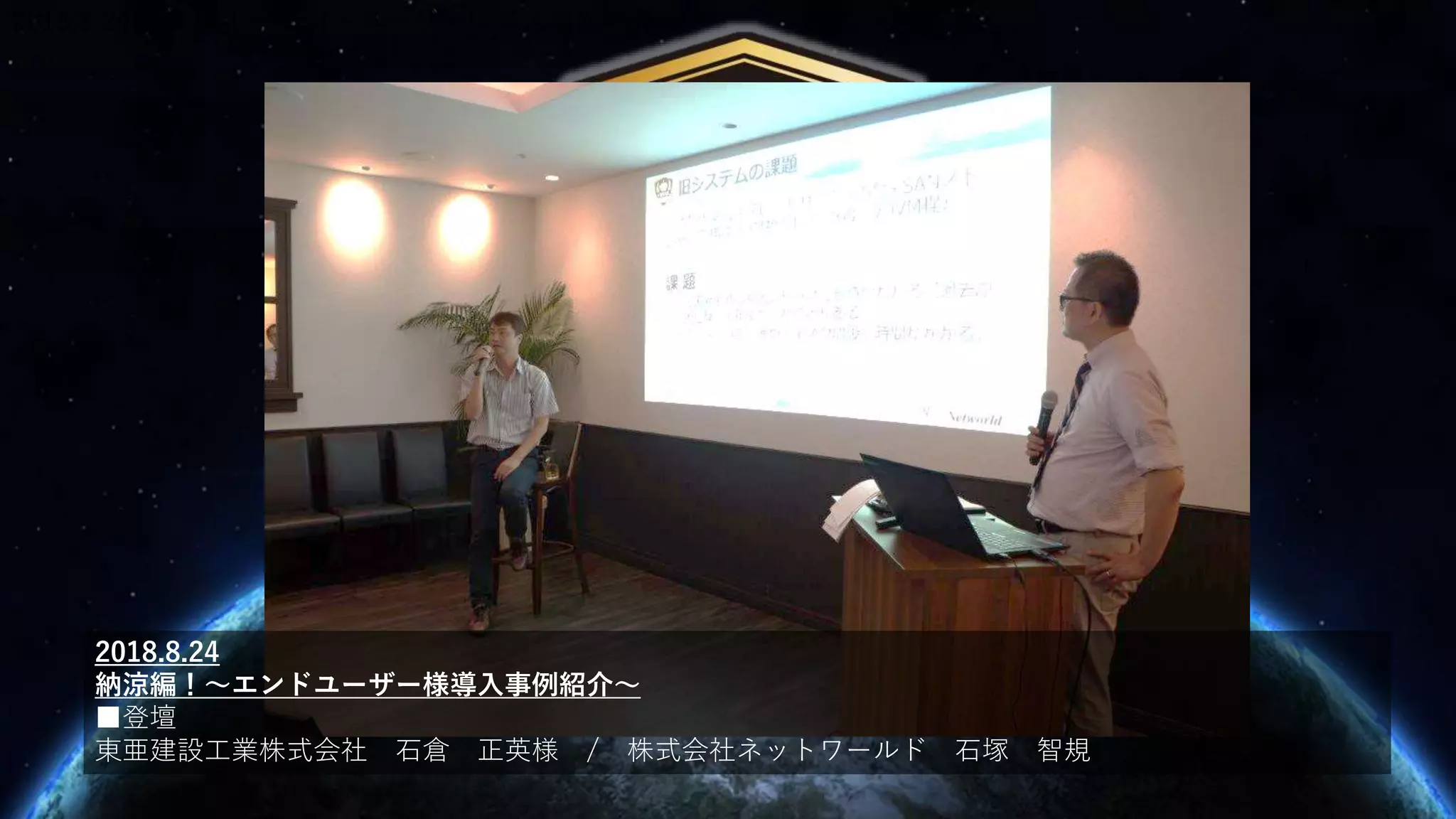 2018.8.24 納涼編！～エンドユーザー様導入事例紹介～
2018.8.24
納涼編！～エンドユーザー様導入事例紹介～
■登壇
東亜建設工業株式会社 石倉 正英様 / 株式会社ネットワールド 石塚 智規
 