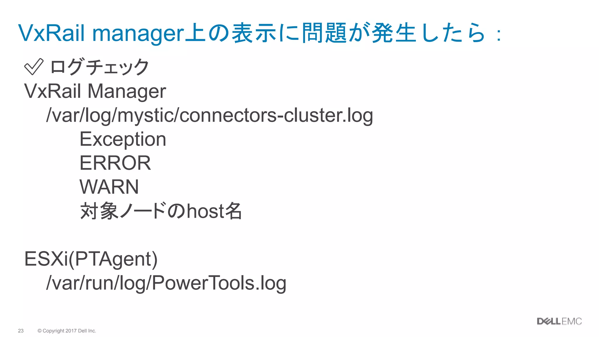 © Copyright 2017 Dell Inc.23
✅ ログチェック
VxRail Manager
/var/log/mystic/connectors-cluster.log
Exception
ERROR
WARN
対象ノードのhost名
ESXi(PTAgent)
/var/run/log/PowerTools.log
VxRail manager上の表示に問題が発生したら：
 