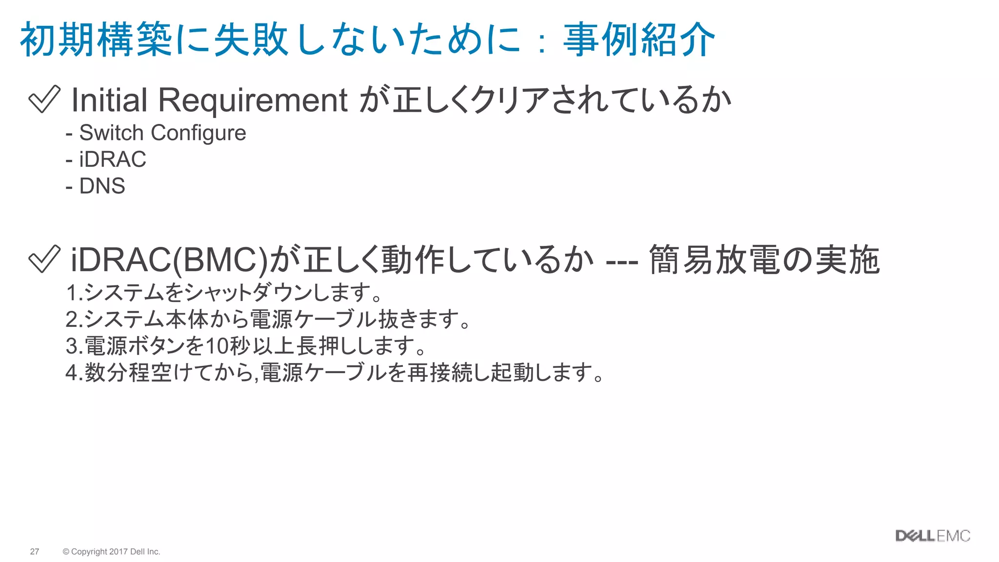 © Copyright 2017 Dell Inc.27
初期構築に失敗しないために：事例紹介
✅ Initial Requirement が正しくクリアされているか
- Switch Configure
- iDRAC
- DNS
✅ iDRAC(BMC)が正しく動作しているか --- 簡易放電の実施
1.システムをシャットダウンします。
2.システム本体から電源ケーブル抜きます。
3.電源ボタンを10秒以上長押しします。
4.数分程空けてから,電源ケーブルを再接続し起動します。
 