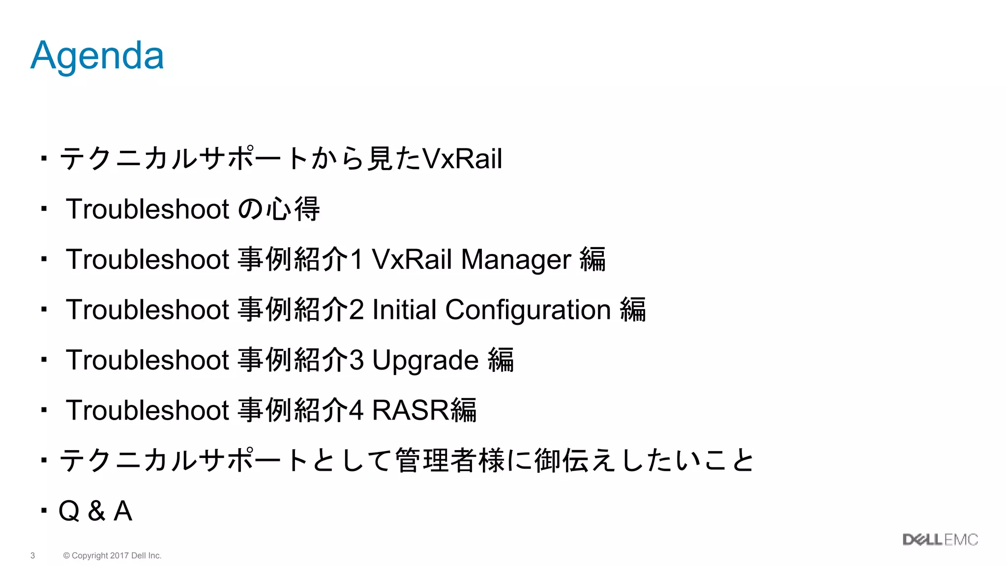 © Copyright 2017 Dell Inc.3
Agenda
・テクニカルサポートから見たVxRail
・ Troubleshoot の心得
・ Troubleshoot 事例紹介1 VxRail Manager 編
・ Troubleshoot 事例紹介2 Initial Configuration 編
・ Troubleshoot 事例紹介3 Upgrade 編
・ Troubleshoot 事例紹介4 RASR編
・テクニカルサポートとして管理者様に御伝えしたいこと
・Q & A
 