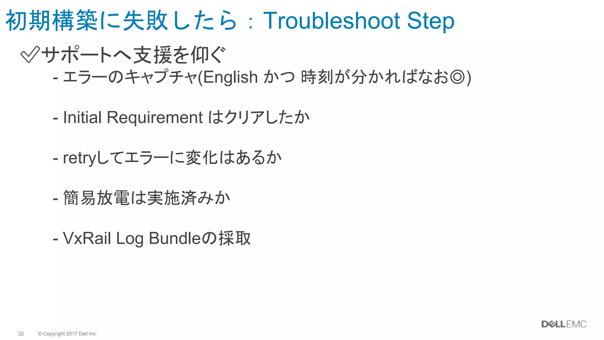 © Copyright 2017 Dell Inc.32
初期構築に失敗したら：Troubleshoot Step
✅サポートへ支援を仰ぐ
- エラーのキャプチャ(English かつ 時刻が分かればなお◎)
- Initial Requirement はクリアしたか
- retryしてエラーに変化はあるか
- 簡易放電は実施済みか
- VxRail Log Bundleの採取
 