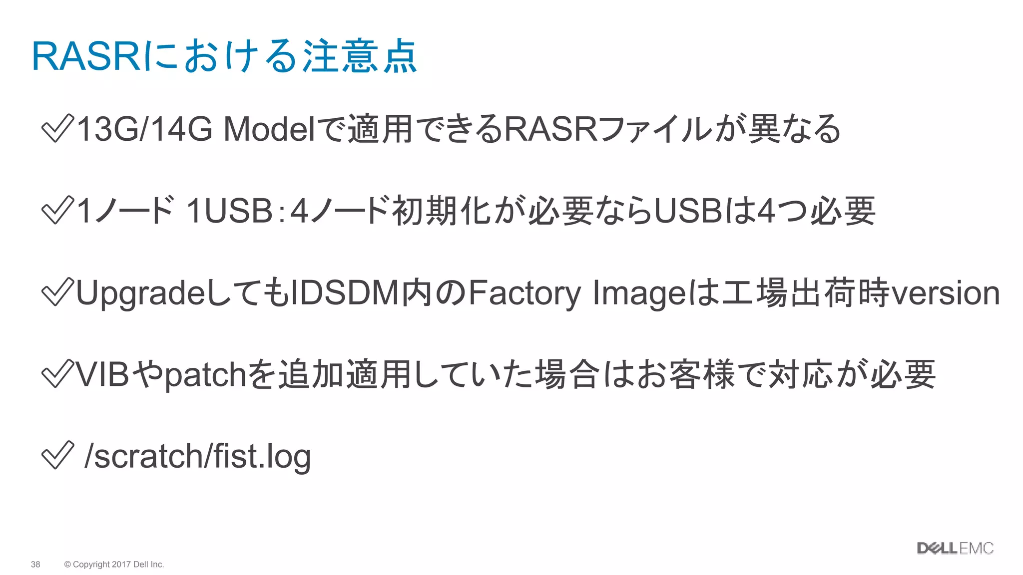 © Copyright 2017 Dell Inc.38
RASRにおける注意点
✅13G/14G Modelで適用できるRASRファイルが異なる
✅1ノード 1USB：4ノード初期化が必要ならUSBは4つ必要
✅UpgradeしてもIDSDM内のFactory Imageは工場出荷時version
✅VIBやpatchを追加適用していた場合はお客様で対応が必要
✅ /scratch/fist.log
 