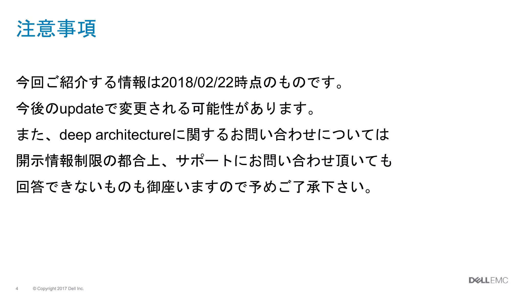 © Copyright 2017 Dell Inc.4
注意事項
今回ご紹介する情報は2018/02/22時点のものです。
今後のupdateで変更される可能性があります。
また、deep architectureに関するお問い合わせについては
開示情報制限の都合上、サポートにお問い合わせ頂いても
回答できないものも御座いますので予めご了承下さい。
 
