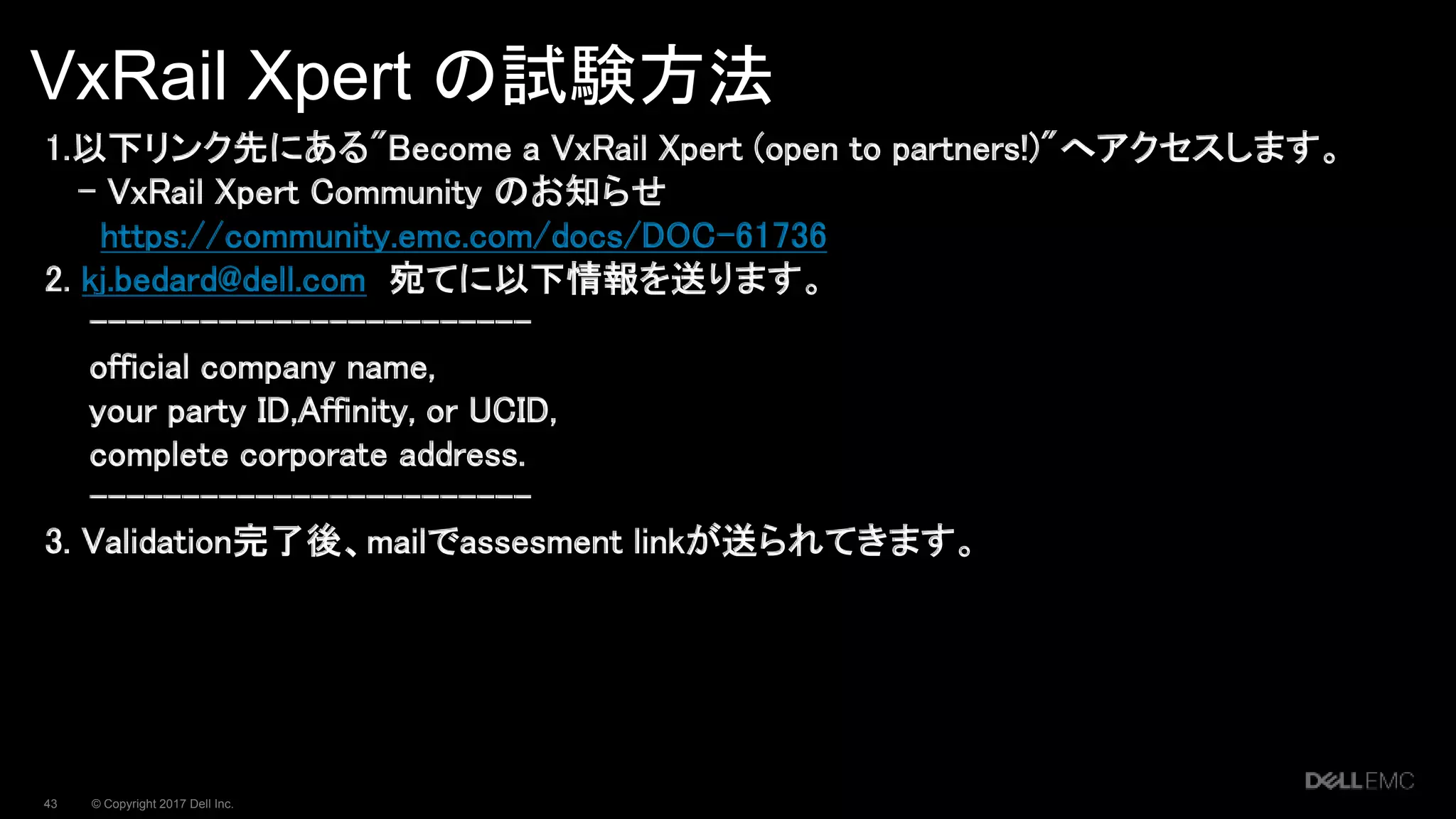 © Copyright 2017 Dell Inc.43
VxRail Xpert の試験方法
1.以下リンク先にある"Become a VxRail Xpert (open to partners!)"へアクセスします。
- VxRail Xpert Community のお知らせ
https://community.emc.com/docs/DOC-61736
2. kj.bedard@dell.com 宛てに以下情報を送ります。
------------------------
official company name,
your party ID,Affinity, or UCID,
complete corporate address.
------------------------
3. Validation完了後、mailでassesment linkが送られてきます。
 