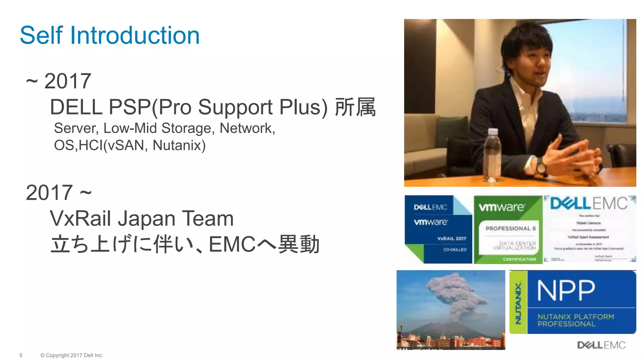 © Copyright 2017 Dell Inc.5
Self Introduction
~ 2017
DELL PSP(Pro Support Plus) 所属
Server, Low-Mid Storage, Network,
OS,HCI(vSAN, Nutanix)
2017 ~
VxRail Japan Team
立ち上げに伴い、EMCへ異動
 