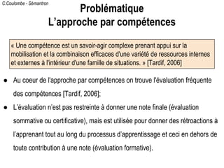C.Coulombe - Sémantron
● Au coeur de l'approche par compétences on trouve l'évaluation fréquente
des compétences [Tardif, 2006];
● L’évaluation n’est pas restreinte à donner une note finale (évaluation
sommative ou certificative), mais est utilisée pour donner des rétroactions à
l’apprenant tout au long du processus d’apprentissage et ceci en dehors de
toute contribution à une note (évaluation formative).
« Une compétence est un savoir-agir complexe prenant appui sur la
mobilisation et la combinaison efficaces d'une variété de ressources internes
et externes à l'intérieur d'une famille de situations. » [Tardif, 2006]
Problématique
L’approche par compétences
 