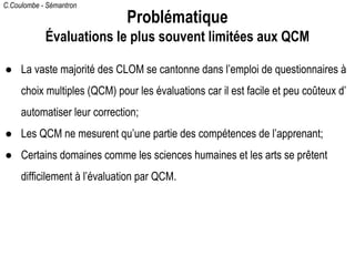 C.Coulombe - Sémantron
● La vaste majorité des CLOM se cantonne dans l’emploi de questionnaires à
choix multiples (QCM) pour les évaluations car il est facile et peu coûteux d’
automatiser leur correction;
● Les QCM ne mesurent qu’une partie des compétences de l’apprenant;
● Certains domaines comme les sciences humaines et les arts se prêtent
difficilement à l’évaluation par QCM.
Problématique
Évaluations le plus souvent limitées aux QCM
 
