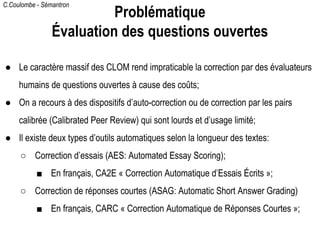 C.Coulombe - Sémantron
● Le caractère massif des CLOM rend impraticable la correction par des évaluateurs
humains de questions ouvertes à cause des coûts;
● On a recours à des dispositifs d’auto-correction ou de correction par les pairs
calibrée (Calibrated Peer Review) qui sont lourds et d’usage limité;
● Il existe deux types d’outils automatiques selon la longueur des textes:
○ Correction d’essais (AES: Automated Essay Scoring);
■ En français, CA2E « Correction Automatique d’Essais Écrits »;
○ Correction de réponses courtes (ASAG: Automatic Short Answer Grading)
■ En français, CARC « Correction Automatique de Réponses Courtes »;
Problématique
Évaluation des questions ouvertes
 