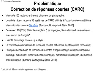 C.Coulombe - Sémantron
● Moins de 100 mots ou entre une phrase et un paragraphe;
● Un article récent recense 35 systèmes de CARC utilisés à l’occasion de compétitions
internationales comme SemEval [Burrows, Gurevych & Stein, 2015];
● De ceux-ci 29 (83%) étaient en anglais, 5 en espagnol, 3 en allemand, un en chinois
mais aucun en français*;
● Orienté davantage contenu que style;
● La correction automatique de réponses courtes est encore au stade de la recherche;
● Principalement à base de techniques récentes d’apprentissage statistique (machine
learning), mais aussi: recouvrement de concepts, extraction d’information, méthodes à
base de corpus [Burrows, Gurevych & Stein, 2015].
Problématique
Correction de réponses courtes (CARC)
*Le total fait 38 car certains systèmes sont bilingues
 