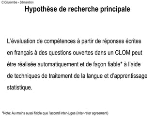 C.Coulombe - Sémantron
Hypothèse de recherche principale
L’évaluation de compétences à partir de réponses écrites
en français à des questions ouvertes dans un CLOM peut
être réalisée automatiquement et de façon fiable* à l’aide
de techniques de traitement de la langue et d’apprentissage
statistique.
*Note: Au moins aussi fiable que l’accord inter-juges (inter-rater agreement)
 