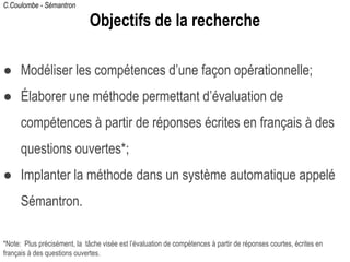 C.Coulombe - Sémantron
Objectifs de la recherche
● Modéliser les compétences d’une façon opérationnelle;
● Élaborer une méthode permettant d’évaluation de
compétences à partir de réponses écrites en français à des
questions ouvertes*;
● Implanter la méthode dans un système automatique appelé
Sémantron.
*Note: Plus précisément, la tâche visée est l’évaluation de compétences à partir de réponses courtes, écrites en
français à des questions ouvertes.
 