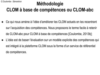 C.Coulombe - Sémantron
● Ce qui nous amène à l’idée d’améliorer les CLOM actuels en les recentrant
sur l’acquisition des compétences. Nous proposons le terme facile à retenir
de CLOM-abc pour CLOM à base de compétences [Coulombe, 2013b];
● L’idée est de baser l’évaluation sur un modèle explicite des compétences qui
est intégré à la plateforme CLOM sous la forme d’un service de référentiel
de compétences.
Méthodologie
CLOM à base de compétences ou CLOM-abc
 