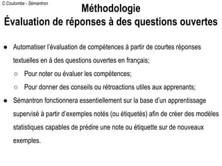 C.Coulombe - Sémantron
● Automatiser l’évaluation de compétences à partir de courtes réponses
textuelles en à des questions ouvertes en français;
○ Pour noter ou évaluer les compétences;
○ Pour donner des conseils ou rétroactions utiles aux apprenants;
● Sémantron fonctionnera essentiellement sur la base d’un apprentissage
supervisé à partir d’exemples notés (ou étiquetés) afin de créer des modèles
statistiques capables de prédire une note ou étiquette sur de nouveaux
exemples.
Méthodologie
Évaluation de réponses à des questions ouvertes
 