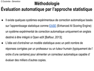 C.Coulombe - Sémantron
● Il existe quelques systèmes expérimentaux de correction automatique basés
sur l’apprentissage statistique comme EASE (Enhanced AI Scoring Engine)
un système expérimental de correction automatique uniquement en anglais
destiné à être intégré à Open edX [Balfour, 2013];
● L’idée est d’entraîner un modèle statistique avec un petit nombre de
réponses corrigées par un professeur ou un tuteur humain (typiquement de l’
ordre d’une centaine) pour alimenter un correcteur automatique capable d’
évaluer des milliers d’autres copies.
Méthodologie
Évaluation automatique par l’approche statistique
 