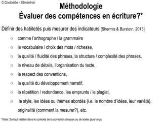 C.Coulombe - Sémantron
Définir des habiletés puis mesurer des indicateurs [Shermis & Burstein, 2013]
○ comme l’orthographe / la grammaire
○ le vocabulaire / choix des mots / richesse,
○ la qualité / fluidité des phrases, la structure / complexité des phrases,
○ le niveau de détails, l’organisation du texte,
○ le respect des conventions,
○ la qualité du développement narratif,
○ la répétition / redondance, les emprunts / le plagiat,
○ le style, les idées ou thèmes abordés (i.e. le nombre d’idées, leur variété),
originalité (comment la mesurer?), etc.
Méthodologie
Évaluer des compétences en écriture?*
*Note: Surtout valable dans le contexte de la correction d’essais ou de textes plus longs
 