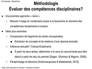C.Coulombe - Sémantron
● Une première approche « naïve »
○ Mesurer l’usage du vocabulaire propre à la taxonomie du domaine des
compétences disciplinaires à évaluer;
● Idées plus avancées:
○ Comparaison de fragments de cartes conceptuelles:
■ Extraction de concepts et de relations d’une réponse textuelle;
○ Inférence textuelle* (Textual Entailment):
■ À partir de deux textes, déterminer si le sens du second texte peut être
déduit à partir de celui du premier [Dagan, Glickman & Magnini, 2006];
○ Paraphrasage et réécriture [Androutsopoulos & Malakasiotis, 2010].
Méthodologie
Évaluer des compétences disciplinaires?
*Note: Autre équivalent en français « Implication textuelle »
 