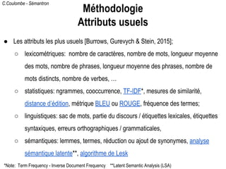 C.Coulombe - Sémantron
● Les attributs les plus usuels [Burrows, Gurevych & Stein, 2015];
○ lexicométriques: nombre de caractères, nombre de mots, longueur moyenne
des mots, nombre de phrases, longueur moyenne des phrases, nombre de
mots distincts, nombre de verbes, …
○ statistiques: ngrammes, cooccurrence, TF-IDF*, mesures de similarité,
distance d’édition, métrique BLEU ou ROUGE, fréquence des termes;
○ linguistiques: sac de mots, partie du discours / étiquettes lexicales, étiquettes
syntaxiques, erreurs orthographiques / grammaticales,
○ sémantiques: lemmes, termes, réduction ou ajout de synonymes, analyse
sémantique latente**, algorithme de Lesk
Méthodologie
Attributs usuels
*Note: Term Frequency - Inverse Document Frequency **Latent Semantic Analysis (LSA)
 