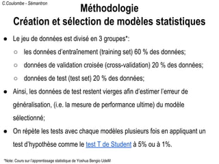 C.Coulombe - Sémantron
● Le jeu de données est divisé en 3 groupes*:
○ les données d’entraînement (training set) 60 % des données;
○ données de validation croisée (cross-validation) 20 % des données;
○ données de test (test set) 20 % des données;
● Ainsi, les données de test restent vierges afin d’estimer l’erreur de
généralisation, (i.e. la mesure de performance ultime) du modèle
sélectionné;
● On répète les tests avec chaque modèles plusieurs fois en appliquant un
test d’hypothèse comme le test T de Student à 5% ou à 1%.
Méthodologie
Création et sélection de modèles statistiques
*Note: Cours sur l’apprentissage statistique de Yoshua Bengio UdeM
 