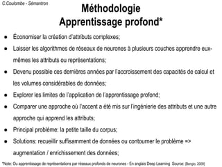C.Coulombe - Sémantron
● Économiser la création d’attributs complexes;
● Laisser les algorithmes de réseaux de neurones à plusieurs couches apprendre eux-
mêmes les attributs ou représentations;
● Devenu possible ces dernières années par l’accroissement des capacités de calcul et
les volumes considérables de données;
● Explorer les limites de l’application de l’apprentissage profond;
● Comparer une approche où l’accent a été mis sur l’ingénierie des attributs et une autre
approche qui apprend les attributs;
● Principal problème: la petite taille du corpus;
● Solutions: recueillir suffisamment de données ou contourner le problème =>
augmentation / enrichissement des données;
*Note: Ou apprentissage de représentations par réseaux profonds de neurones - En anglais Deep Learning Source: [Bengio, 2009]
Méthodologie
Apprentissage profond*
 