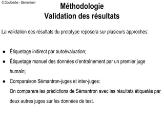 C.Coulombe - Sémantron
La validation des résultats du prototype reposera sur plusieurs approches:
● Étiquetage indirect par autoévaluation;
● Étiquetage manuel des données d’entraînement par un premier juge
humain;
● Comparaison Sémantron-juges et inter-juges:
On comparera les prédictions de Sémantron avec les résultats étiquetés par
deux autres juges sur les données de test.
Méthodologie
Validation des résultats
 