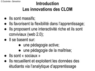 C.Coulombe - Sémantron
● Ils sont massifs;
● Ils favorisent la flexibilité dans l’apprentissage;
● Ils proposent une interactivité riche et ils sont
conviviaux (web 2.0);
● Il se basent sur:
● une pédagogie active;
● une pédagogie de la maîtrise;
● Ils sont « sociaux »
● Ils recueillent et exploitent les données des
étudiants via l’analytique d’apprentissage
Introduction
Les innovations des CLOM
 