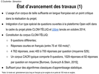 C.Coulombe - Sémantron
État d’avancement des travaux (1)
● L'usage d'un corpus de taille suffisante en langue française est un point critique
dans la réalisation du projet;
● Intégration d’un type spécial de questions ouvertes à la plateforme Open edX dans
le cadre du projet pilote CLOM-TÉLUQ et Ulibre lancés en octobre 2014;
● Constitution du corpus CLOM-TÉLUQ:
○ 9 questions différentes;
○ Réponses courtes en français (entre 75 et 150 mots)*;
○ 4 762 réponses, avec 400 à 700 réponses par question (moyenne 529);
○ Un corpus CACR typique comporte 9 questions, 1029 réponses et 92 réponses
par question en moyenne [Burrows, Gurevych & Stein, 2015];
● Suffisant pour des algorithmes classiques d’apprentissage statistique.
*Note: Un texte est généralement plus long en français qu’en anglais et on parle de 100 mots en anglais.
 