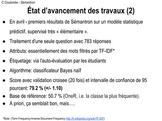 C.Coulombe - Sémantron
État d’avancement des travaux (2)
● En avril - premiers résultats de Sémantron sur un modèle statistique
prédictif, supervisé très « élémentaire ».
● Traitement d'une seule question avec 783 réponses
● Attributs: essentiellement des mots filtrés par TF-IDF*
● Étiquetage: via l'auto-évaluation par les étudiants
● Algorithme: classificateur Bayes naïf
● Score avec validation croisee (20 fois) et intervalle de confiance de 95
pourcent: 79.2 % (+/- 1.10)
● Base de référence: 50.7 % (OneR, i.e. la classe la plus fréquente).
● A priori, ça semblait bon, mais….
*Note: (Term Frequency-Inverse Document Frequency http://fr.wikipedia.org/wiki/TF-IDF)
 