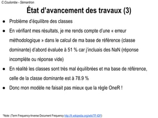 C.Coulombe - Sémantron
État d’avancement des travaux (3)
● Problème d’équilibre des classes
● En vérifiant mes résultats, je me rends compte d’une « erreur
méthodologique » dans le calcul de ma base de référence (classe
dominante) d’abord évaluée à 51 % car j’incluais des NaN (réponse
incomplète ou réponse vide)
● En réalité les classes sont très mal équilibrées et ma base de référence,
celle de la classe dominante est à 78.9 %
● Donc mon modèle ne faisait pas mieux que la règle OneR !
*Note: (Term Frequency-Inverse Document Frequency http://fr.wikipedia.org/wiki/TF-IDF)
 