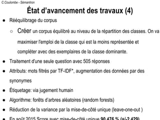 C.Coulombe - Sémantron
État d’avancement des travaux (4)
● Rééquilibrage du corpus
○ Créer un corpus équilibré au niveau de la répartition des classes. On va
maximiser l'emploi de la classe qui est la moins représentée et
compléter avec des exemplaires de la classe dominante.
● Traitement d'une seule question avec 505 réponses
● Attributs: mots filtrés par TF-IDF*, augmentation des données par des
synonymes
● Étiquetage: via jugement humain
● Algorithme: forêts d’arbres aléatoires (random forests)
● Emploi maximal des données par la mise-de-côté unique (leave-one-out )
 