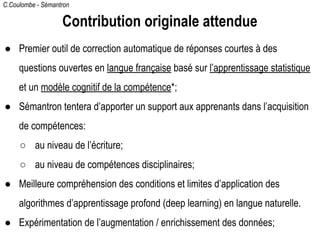C.Coulombe - Sémantron
Contribution originale attendue
● Premier outil de correction automatique de réponses courtes à des
questions ouvertes en langue française basé sur l’apprentissage statistique
et un modèle cognitif de la compétence*;
● Sémantron tentera d’apporter un support aux apprenants dans l’acquisition
de compétences:
○ au niveau de l’écriture;
○ au niveau de compétences disciplinaires;
● Meilleure compréhension des conditions et limites d’application des
algorithmes d’apprentissage profond (deep learning) en langue naturelle.
● Expérimentation de l’augmentation / enrichissement des données;
 