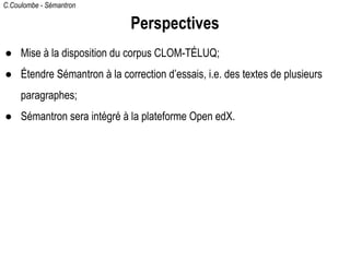 C.Coulombe - Sémantron
Perspectives
● Mise à la disposition du corpus CLOM-TÉLUQ;
● Étendre Sémantron à la correction d’essais, i.e. des textes de plusieurs
paragraphes;
● Sémantron sera intégré à la plateforme Open edX.
 