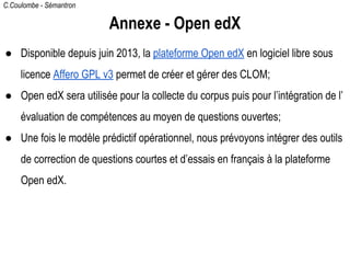 C.Coulombe - Sémantron
Annexe - Open edX
● Disponible depuis juin 2013, la plateforme Open edX en logiciel libre sous
licence Affero GPL v3 permet de créer et gérer des CLOM;
● Open edX sera utilisée pour la collecte du corpus puis pour l’intégration de l’
évaluation de compétences au moyen de questions ouvertes;
● Une fois le modèle prédictif opérationnel, nous prévoyons intégrer des outils
de correction de questions courtes et d’essais en français à la plateforme
Open edX.
 