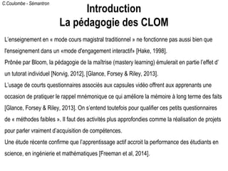 C.Coulombe - Sémantron
● L’enseignement en « mode cours magistral traditionnel » ne fonctionne pas aussi bien que
l'enseignement dans un «mode d'engagement interactif» [Hake, 1998].
● Prônée par Bloom, la pédagogie de la maîtrise (mastery learning) émulerait en partie l’
effet d’un tutorat individuel [Norvig, 2012], [Glance, Forsey & Riley, 2013].
● L’usage de courts questionnaires associés aux capsules vidéo offrent aux apprenants une
occasion de pratiquer le rappel mnémonique ce qui améliore la mémoire à long terme des
faits [Glance, Forsey & Riley, 2013]. On s’entend toutefois pour qualifier ces petits
questionnaires de « méthodes faibles ». Il faut des activités plus approfondies comme la
réalisation de projets pour parler vraiment d’acquisition de compétences.
● Une étude récente confirme que l’apprentissage actif accroit la performance des étudiants
en science, en ingénierie et mathématiques [Freeman et al, 2014].
Introduction
La pédagogie des CLOM
 