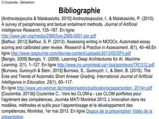 C.Coulombe - Sémantron
Bibliographie
[Androutsopoulos & Malakasiotis, 2010] Androutsopoulos, I., & Malakasiotis, P. (2010).
A survey of paraphrasing and textual entailment methods. Journal of Artificial
Intelligence Research, 135–187. En ligne:
http://www.jair.org/media/2985/live-2985-5001-jair.pdf
[Balfour, 2013] Balfour, S. P. (2013). Assessing writing in MOOCs: Automated essay
scoring and calibrated peer review. Research & Practice in Assessment, 8(1), 40–48.En
ligne http://www.rpajournal.com/dev/wp-content/uploads/2013/05/SF4.pdf
[Bengio, 2009] Bengio, Y. (2009). Learning Deep Architectures for AI. Machine
Learning, 2(1), 1–127. En ligne http://www.iro.umontreal.ca/~lisa/pointeurs/TR1312.pdf
[Burrows, Gurevych & Stein, 2015] Burrows, S., Gurevych, I., & Stein, B. (2015). The
Eras and Trends of Automatic Short Answer Grading. International Journal of Artificial
Intelligence in Education, 25(1), 60–117.
En ligne http://www.uni-weimar.de/medien/webis/publications/papers/stein_2014n.pdf
[Coulombe, 2013b] Coulombe C., Vers les CLOM-p - Les CLOM portfolios pour
l'agrément des compétences, Journée MATI Montréal 2013, L’innovation dans les
modèles, méthodes et outils pour l’apprentissage et le développement des
compétences, Montréal, 1er mai 2013. En ligne Diapos de la présentation Vidéo de la
présentation
 