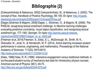 C.Coulombe - Sémantron
Bibliographie (2)
[Csikszentmihalyi & Nakamura, 2002] Csikszentmihalyi, M., & Nakamura, J. (2002). The
concept of flow. Handbook of Positive Psychology, 89–105. En ligne: http://myweb.
stedwards.edu/michaelo/2349/paper1/ConceptOfFlow.pdf
[Dagan,Glickman & Magnini, 2006] Dagan, I., Glickman, O., & Magnini, B. (2006). The
PASCAL recognising textual entailment challenge. In Machine learning challenges.
evaluating predictive uncertainty, visual object classification, and recognising tectual
entailment (pp. 177–190). Springer. En ligne http://eprints.pascal-network.
org/archive/00001298/01/dagan_et_al_rte05.pdf
[Freeman et al, 2014] Freeman, S., Eddy, S. L., McDonough, M., Smith, M. K.,
Okoroafor, N., Jordt, H., & Wenderoth, M. P. (2014). Active learning increases student
performance in science, engineering, and mathematics. Proceedings of the National
Academy of Sciences, 111(23), 8410-8415.
http://www.pnas.org/content/111/23/8410.full
[Hake, 1998] Hake, R. R. (1998). Interactive-engagement versus traditional methods: A
six-thousand-student survey of mechanics test data for introductory physics courses.
American journal of Physics, 66(1), 64-74.
http://files.eric.ed.gov/fulltext/ED441679.pdf
 