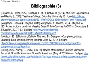 C.Coulombe - Sémantron
Bibliographie (3)
[Hollands & Tirthali, 2014] Hollands, F. M., & Tirthali, D. (2014). MOOCs: Expectations
and Reality (p. 211). Teachers College, Columbia University. En ligne http://cbcse.
org/wordpress/wp-content/uploads/2014/05/MOOCs_Expectations_and_Reality.pdf
[Margaryan, Bianco & Littlejohn, 2015] Margaryan, A., Bianco, M., & Littlejohn, A.
(2015). Instructional quality of Massive Open Online Courses (MOOCs). Computers &
Education, 80, 77–83. En ligne http://www.sciencedirect.
com/science/article/pii/S036013151400178X#appsec1
[Morrison, 2012] Morrison, Debbie. The Next Big Disruptor - Competency-based
Learning. Blog. Online Learning Insights, June 12, 2012. En ligne
http://onlinelearninginsights.wordpress.com/2012/06/12/the-next-big-disruptor-
competency-based-learning/
[Norvig, 2013] Norvig, P. (2013, July 18). How to Make Online Courses Massively
Personal: Scientific American. Scientific American, (August 2013 issue). En ligne http:
//www.scientificamerican.com/article.cfm?id=how-to-make-online-courses-massively-
personal-peter-norvig
 