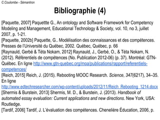 C.Coulombe - Sémantron
Bibliographie (4)
[Paquette, 2007] Paquettte G., An ontology and Software Framework for Competency
Modeling and Management, Educational Technology & Society, vol. 10, no 3, juillet
2007, p. 1-21.
[Paquette, 2002b] Paquette, G.. Modélisation des connaissances et des compétences.
Presses de l’Université du Québec, 2002. Québec, Québec, p. 66
[Raynauld, Gerbé & Téta Nokam, 2012] Raynauld, J., Gerbé, O., & Téta Nokam, N.
(2012). Référentiels de compétences (No. Publication 2012-06) (p. 37). Montréal: GTN-
Québec. En ligne http://www.gtn-quebec.org/moa/publications/rapport/referentiels-
competences/
[Reich, 2015] Reich, J. (2015). Rebooting MOOC Research. Science, 347(6217), 34–35.
En ligne
http://www.edtechresearcher.com/wp-content/uploads/2012/11/Reich_Rebooting_1214.docx
[Shermis & Burstein, 2013] Shermis, M. D., & Burstein, J. (2013). Handbook of
automated essay evaluation: Current applications and new directions. New York, USA:
Routledge.
[Tardif, 2006] Tardif, J. L’évaluation des compétences. Chenelière Éducation, 2006, p.
 