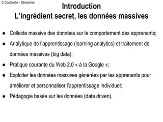 C.Coulombe - Sémantron
● Collecte massive des données sur le comportement des apprenants;
● Analytique de l’apprentissage (learning analytics) et traitement de
données massives (big data);
● Pratique courante du Web 2.0 « à la Google »;
● Exploiter les données massives générées par les apprenants pour
améliorer et personnaliser l’apprentissage individuel;
● Pédagogie basée sur les données (data driven).
Introduction
L’ingrédient secret, les données massives
 