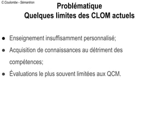 C.Coulombe - Sémantron
● Enseignement insuffisamment personnalisé;
● Acquisition de connaissances au détriment des
compétences;
● Évaluations le plus souvent limitées aux QCM.
Problématique
Quelques limites des CLOM actuels
 