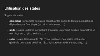 Utilisation des states
3 types de states :
- commons : ensemble de states constituant le socle de toutes les machines
déployées par Dropship+ (ex : dns, ssh, users, …)
- units : states unitaires permettant d’installer un produit ou d’en paramétrer un
(ex : logstash, nginx, selinux, …)
- roles : state définissant le rôle d’une machine. Ces states incluent en
générale des states unitaires. (Ex : nginx.router, redis.server, play, …)
 