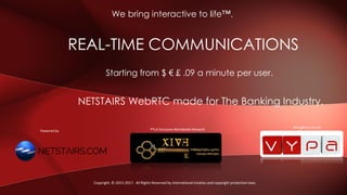 NETSTAIRS WebRTC made for The Banking Industry.
REAL-TIME COMMUNICATIONS
We bring interactive to life™.
Copyright. © 2015-2017. All Rights Reserved by international treaties and copyright protection laws.
Brought to you by
Starting from $ € £ .09 a minute per user.
Brought to you by
PTLA Exclusive Worldwide NetworkPowered by
 