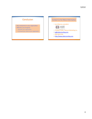 5/3/12	
  




                 Conclusion	
                                       Contact	
  Us	
  For	
  More	
  InformaAon	
  

                                                                       •  Jon	
  Giberson,	
  president	
  
•  Key	
  component	
  in	
  your	
  organizaAon	
  
•  EﬀecAve	
  use	
  of	
  reports:	
  
   –  Beneﬁts	
  your	
  organizaAon	
  
                                                                       •    CONNECTIONS,	
  Telecom	
  MarkeAng	
  Inc.	
  
   –  Increases	
  your	
  value	
  to	
  your	
  organizaAon	
  
                                                                       •    jg@callaccounAng.com	
  
                                                                       •    800-­‐900-­‐9700	
  
                                                                       •    hop://www.callaccounAng.com	
  




                                                                                                                                     4	
  
 