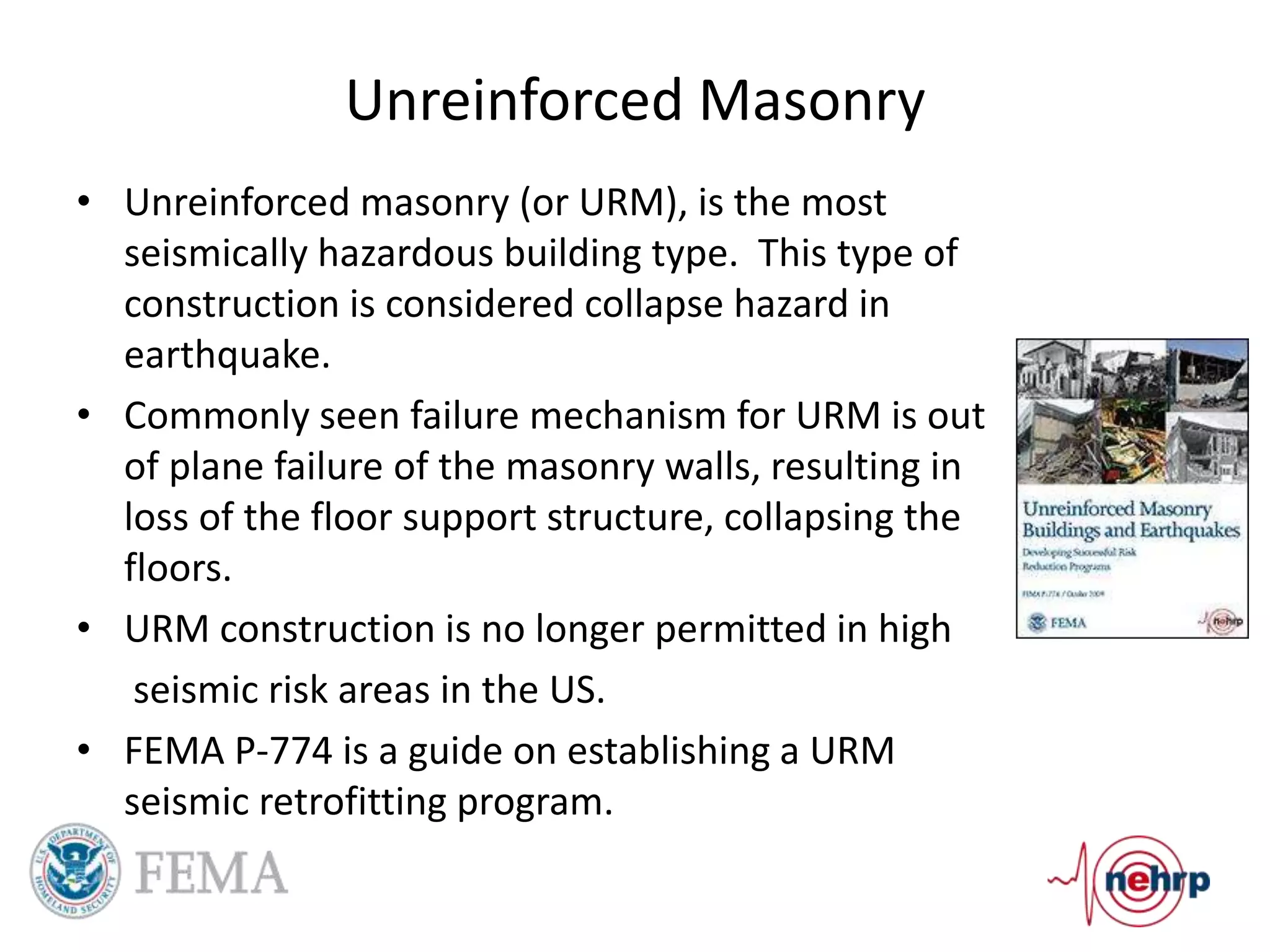 Unreinforced Masonry
• Unreinforced masonry (or URM), is the most
seismically hazardous building type. This type of
construction is considered collapse hazard in
earthquake.
• Commonly seen failure mechanism for URM is out
of plane failure of the masonry walls, resulting in
loss of the floor support structure, collapsing the
floors.
• URM construction is no longer permitted in high
seismic risk areas in the US.
• FEMA P-774 is a guide on establishing a URM
seismic retrofitting program.
 