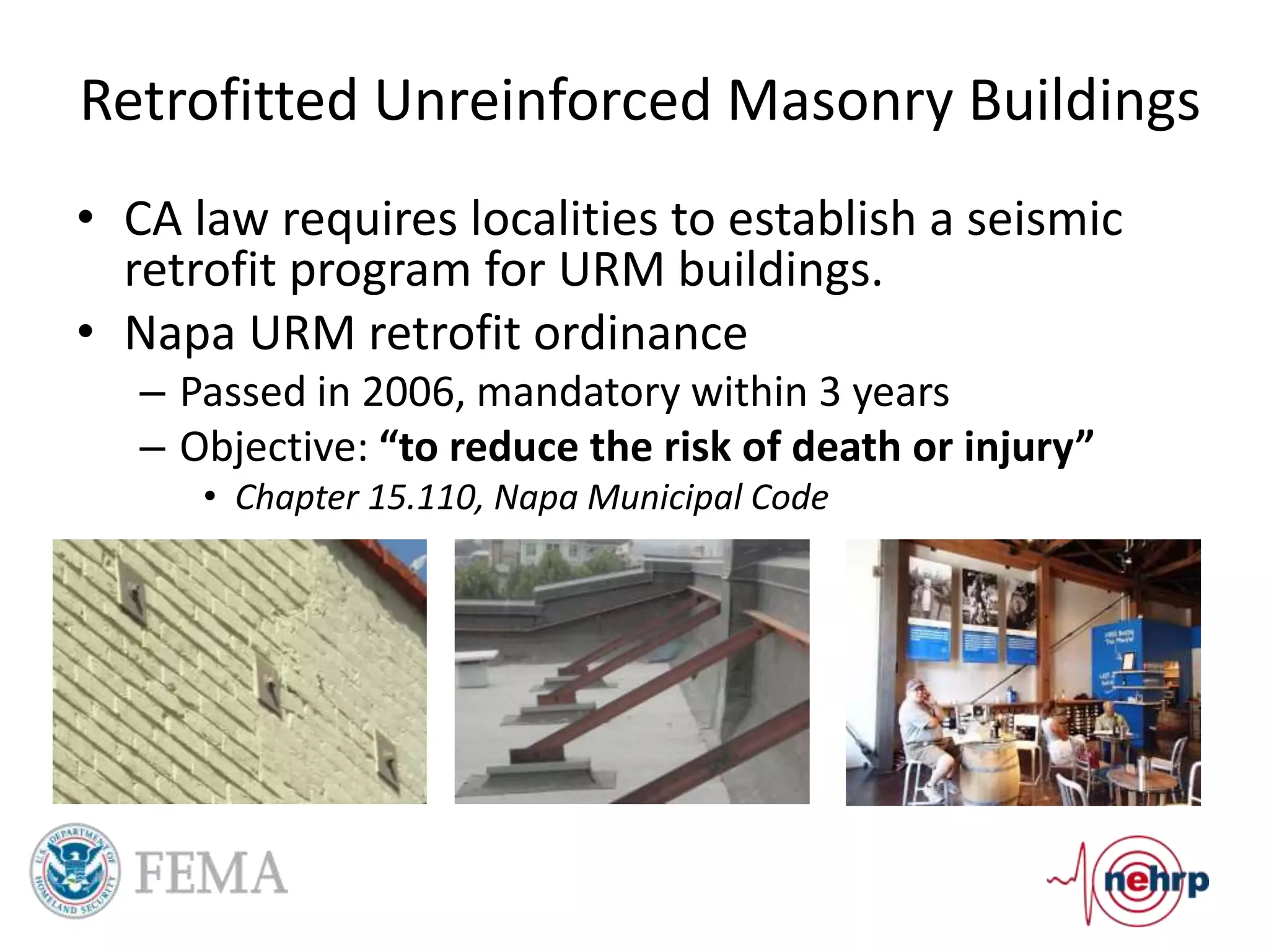 Retrofitted Unreinforced Masonry Buildings
• CA law requires localities to establish a seismic
retrofit program for URM buildings.
• Napa URM retrofit ordinance
– Passed in 2006, mandatory within 3 years
– Objective: “to reduce the risk of death or injury”
• Chapter 15.110, Napa Municipal Code
 