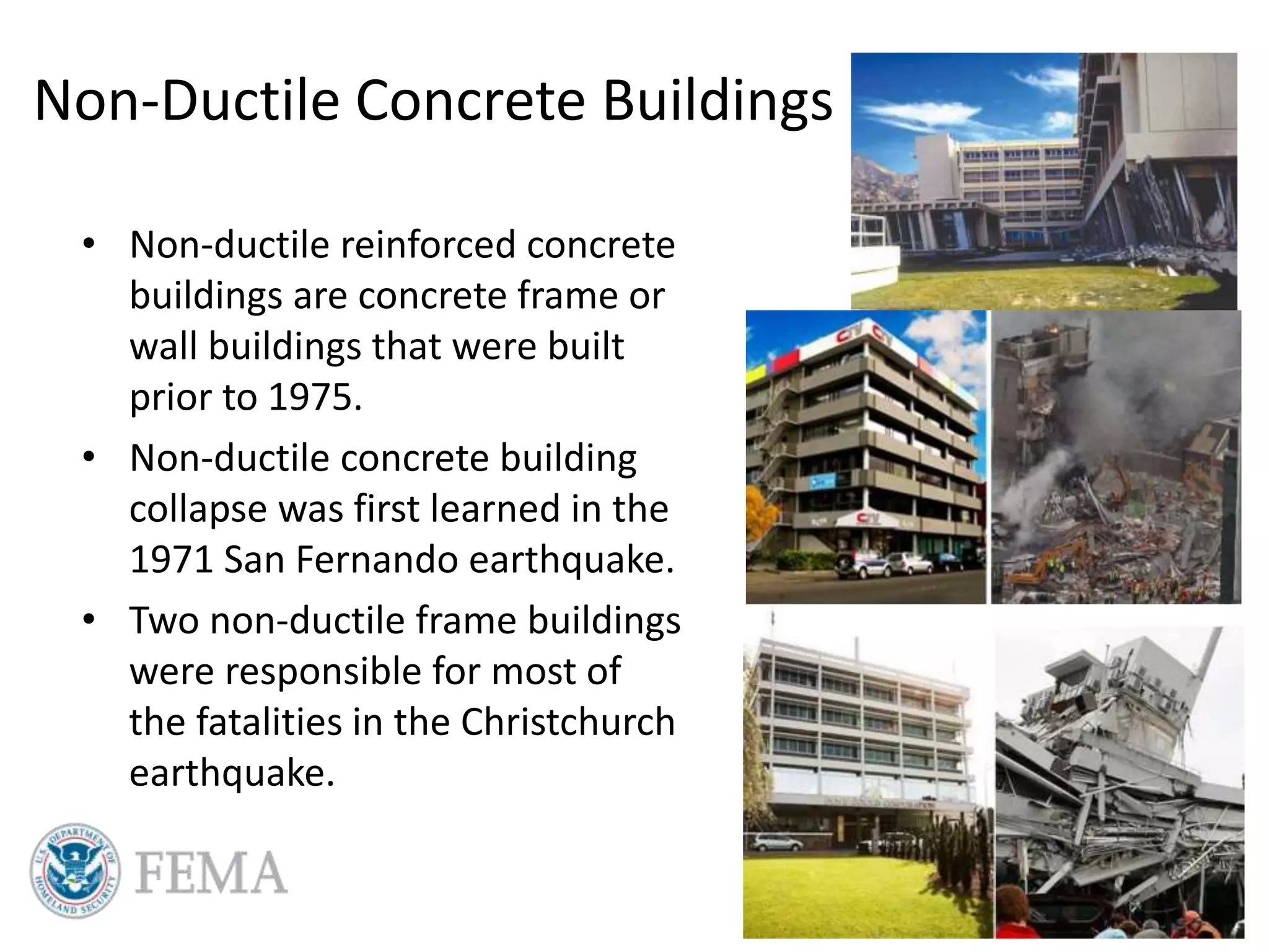 Non-Ductile Concrete Buildings
• Non-ductile reinforced concrete
buildings are concrete frame or
wall buildings that were built
prior to 1975.
• Non-ductile concrete building
collapse was first learned in the
1971 San Fernando earthquake.
• Two non-ductile frame buildings
were responsible for most of
the fatalities in the Christchurch
earthquake.
 