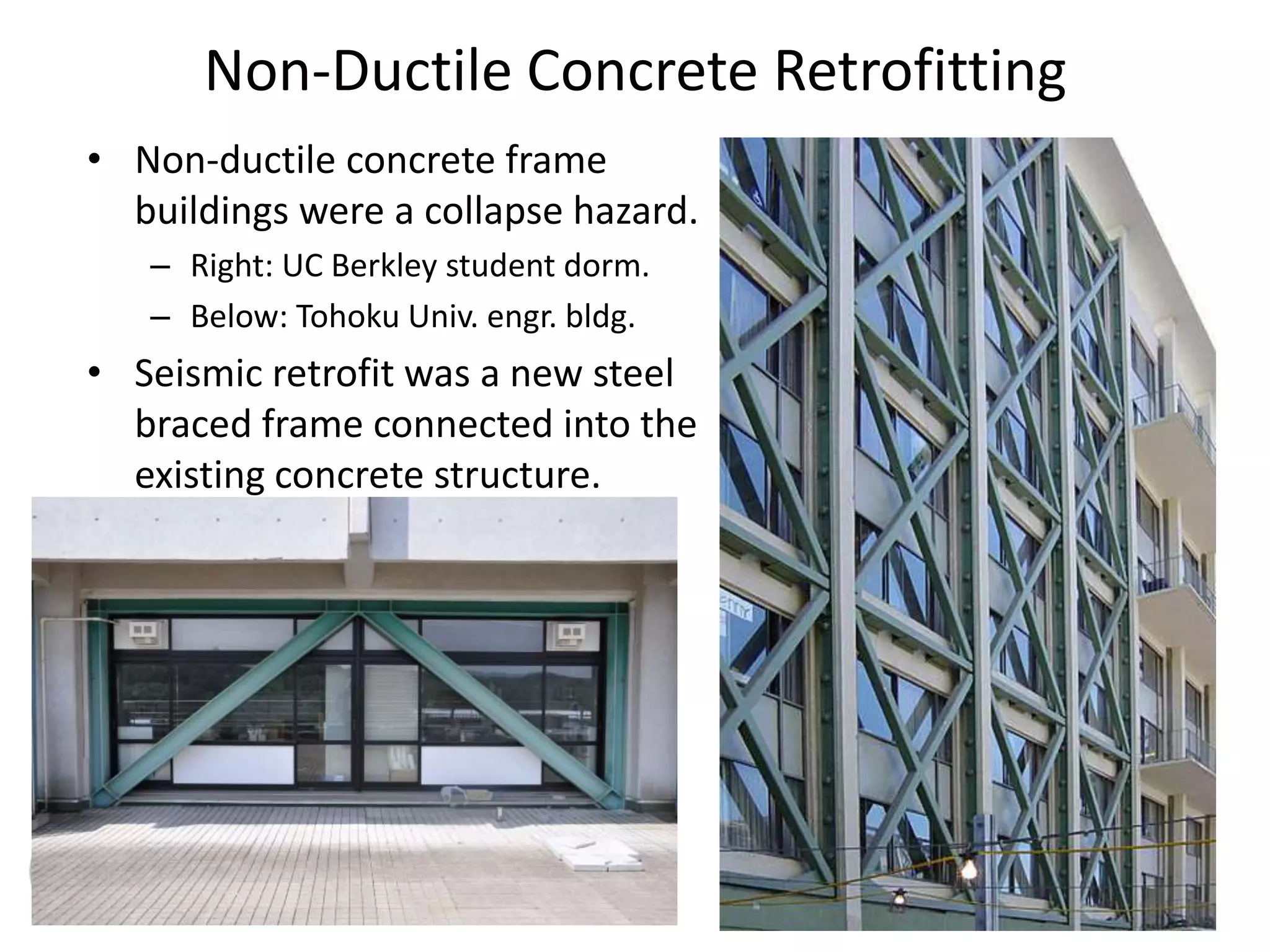 Non-Ductile Concrete Retrofitting
• Non-ductile concrete frame
buildings were a collapse hazard.
– Right: UC Berkley student dorm.
– Below: Tohoku Univ. engr. bldg.
• Seismic retrofit was a new steel
braced frame connected into the
existing concrete structure.
 