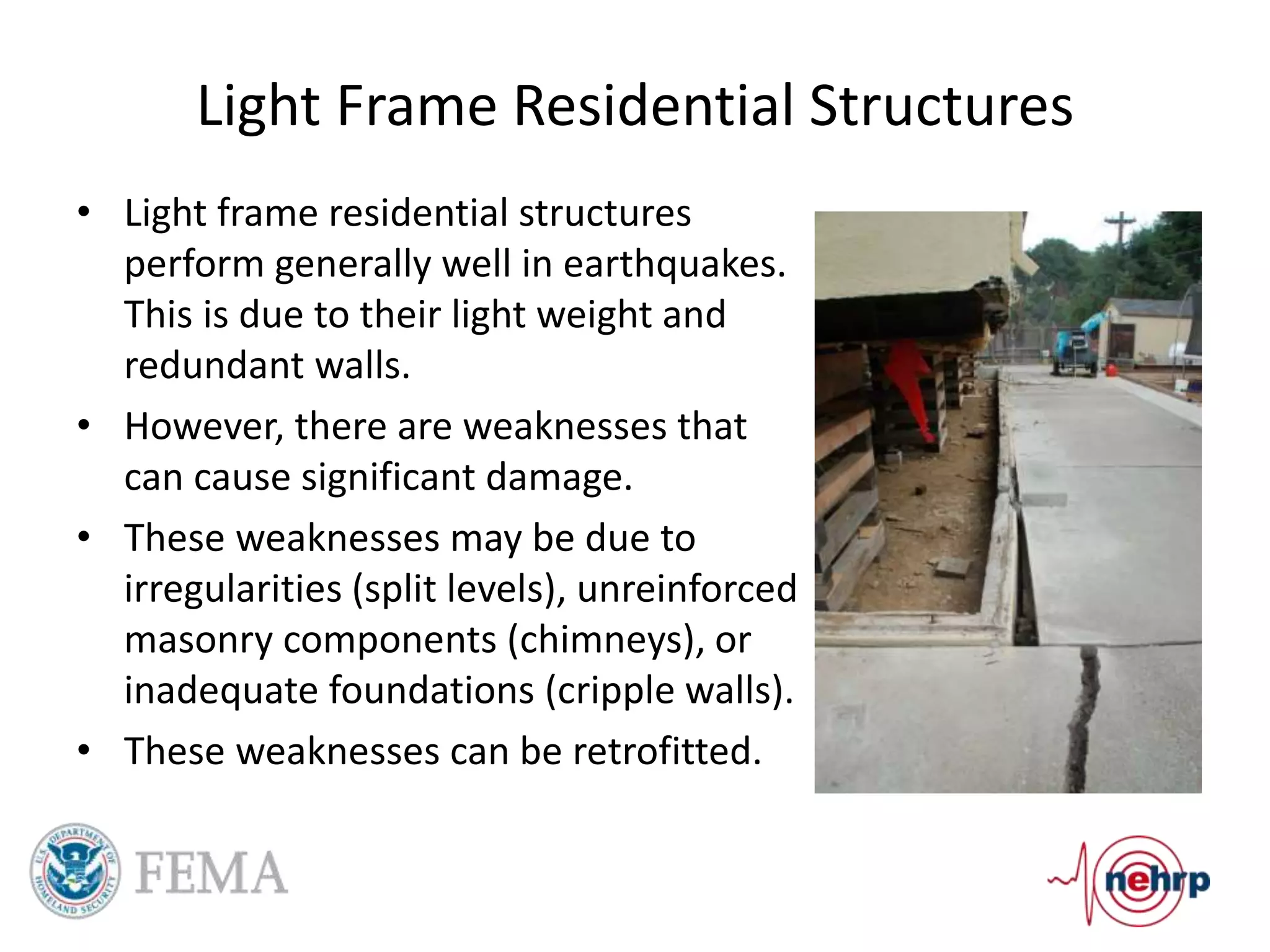 Light Frame Residential Structures
• Light frame residential structures
perform generally well in earthquakes.
This is due to their light weight and
redundant walls.
• However, there are weaknesses that
can cause significant damage.
• These weaknesses may be due to
irregularities (split levels), unreinforced
masonry components (chimneys), or
inadequate foundations (cripple walls).
• These weaknesses can be retrofitted.
 